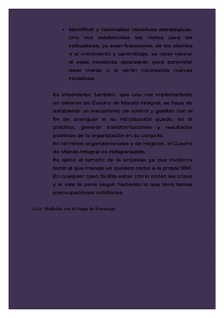 •   Identificar y racionalizar iniciativas estratégicas.
                   Una    vez     establecidas   las   metas    para   los
                   indicadores, ya sean financieros, de los clientes
                   o el crecimiento y aprendizaje, se debe valorar
                   si esas iniciativas alcanzarán para concretar
                   esas metas o si serán necesarias nuevas
                   iniciativas.


          Es importante, también, que una vez implementado
          un sistema de Cuadro de Mando Integral, se haya de
          establecer un mecanismo de control y gestión con el
          fin de averiguar si su introducción puede, en la
          práctica,      generar     transformaciones     y    resultados
          positivos de la organización en su conjunto.
          En términos organizacionales y de negocio, el Cuadro
          de Mando Integral es indispensable.
          Es ajeno al tamaño de la empresa ya que involucra
          tanto al que maneja un quiosco como a la propia IBM.
          En cualquier caso facilita saber cómo andan las cosas
          y si vale la pena seguir haciendo lo que lleva tantas
          preocupaciones cotidianas.


2.2.8. Medición con el Mapa de Estrategia
 