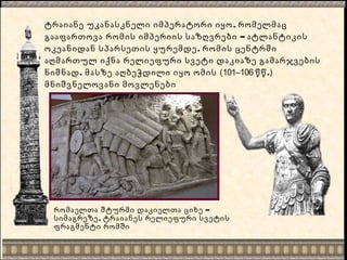 ,ტრაიანე უკანასკნელი იმპერატორი იყო რომელმაც
–გააფართოვა რომის იმპერიის საზღვრები ატლანტიკის
.ოკეანიდან სპარსეთის ყურემდე რომის ცენტრში
აღმართულ იქნა რელიეფური სვეტი დაკიაზე გამარჯვების
.ნიშნად მასზე აღბეჭდილი იყო ომის (101–106 .წწ )
მნიშვნელოვანი მოვლენები
–რომაელთა შტურმი დაკიელთა ციხე
,სიმაგრეზე ტრაიანეს რელიეფური სვეტის
ფრაგმენტი რომში
 