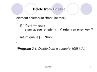 CHAPTER 3 19
element deleteq(int *front, int rear)
{
if ( *front == rear)
return queue_empty( ); /* return an error key */
return queue [++ *front];
}
*Program 3.4: Delete from a queue(p.108) (1/e)
Delete from a queue
 
