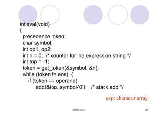 CHAPTER 3 30
int eval(void)
{
precedence token;
char symbol;
int op1, op2;
int n = 0; /* counter for the expression string */
int top = -1;
token = get_token(&symbol, &n);
while (token != eos) {
if (token == operand)
add(&top, symbol-’0’); /* stack add */
exp: character array
 