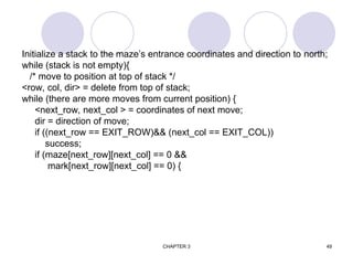 CHAPTER 3 49
Initialize a stack to the maze’s entrance coordinates and direction to north;
while (stack is not empty){
/* move to position at top of stack */
<row, col, dir> = delete from top of stack;
while (there are more moves from current position) {
<next_row, next_col > = coordinates of next move;
dir = direction of move;
if ((next_row == EXIT_ROW)&& (next_col == EXIT_COL))
success;
if (maze[next_row][next_col] == 0 &&
mark[next_row][next_col] == 0) {
 