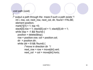 CHAPTER 3 52
void path (void)
{
/* output a path through the maze if such a path exists */
int i, row, col, next_row, next_col, dir, found = FALSE;
element position;
mark[1][1] = 1; top =0;
stack[0].row = 1; stack[0].col = 1; stack[0].dir = 1;
while (top > -1 && !found) {
position = delete(&top);
row = position.row; col = position.col;
dir = position.dir;
while (dir < 8 && !found) {
/*move in direction dir */
next_row = row + move[dir].vert;
next_col = col + move[dir].horiz;
 