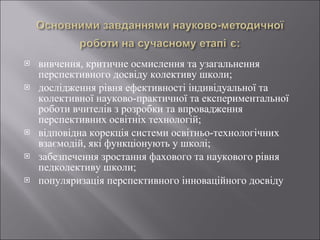 вивчення, критичне осмислення та узагальнення перспективного досвіду колективу школи; дослідження рівня ефективності індивідуальної та колективної науково-практичної та експериментальної роботи вчителів з розробки та впровадження перспективних освітніх технологій; відповідна корекція системи освітньо-технологічних взаємодій, які функціонують у школі; забезпечення зростання фахового та наукового рівня педколективу школи; популяризація перспективного інноваційного досвіду 