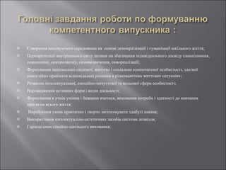 Створення виховуючого середовища на  основі демократизації і гуманізації шкільного життя; Переорієнтації внутрішнього світу дитини на збагачення індивідуального досвіду самопізнання, самооцінки, саморозвитку, самовизначення, самореалізацїї; Формування національно свідомої, життєво і соціально компетентної особистості, здатної самостійно приймати відповідальні рішення в різноманітних життєвих ситуаціях; Розвиток інтелектуальної, емоційно-почуттєвої та вольової сфери особистості; Впровадження активних форм і видів діяльності; Формування в учнів уміння і бажання вчитися, виховання потреби і здатності до навчання протягом всього життя; Вироблення умінь практично і творчо застосовувати здобуті знання; Використання інтелектуально-естетичних засобів системи дозвілля; Гармонізація сімейно-шкільного виховання; 