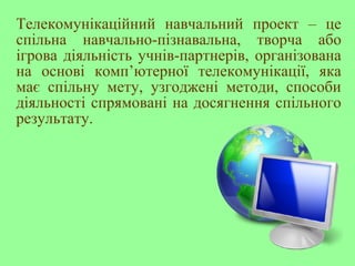 Телекомунікаційний навчальний проект – це
спільна навчально-пізнавальна, творча або
ігрова діяльність учнів-партнерів, організована
на основі комп’ютерної телекомунікації, яка
має спільну мету, узгоджені методи, способи
діяльності спрямовані на досягнення спільного
результату.
 