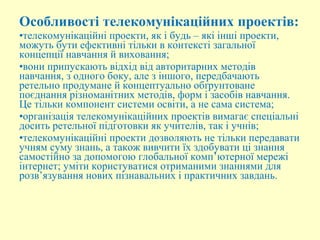 Особливості телекомунікаційних проектів:
•телекомунікаційні проекти, як і будь – які інші проекти,
можуть бути ефективні тільки в контексті загальної
концепції навчання й виховання;
•вони припускають відхід від авторитарних методів
навчання, з одного боку, але з іншого, передбачають
ретельно продумане й концептуально обґрунтоване
поєднання різноманітних методів, форм і засобів навчання.
Це тільки компонент системи освіти, а не сама система;
•організація телекомунікаційних проектів вимагає спеціальні
досить ретельної підготовки як учителів, так і учнів;
•телекомунікаційні проекти дозволяють не тільки передавати
учням суму знань, а також вивчити їх здобувати ці знання
самостійно за допомогою глобальної комп’ютерної мережі
інтернет; уміти користуватися отриманими знаннями для
розв’язування нових пізнавальних і практичних завдань.
 