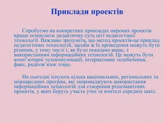 Приклади проектів
Спробуємо на конкретних прикладах окремих проектів
краще осмислити дидактичну суть цієї педагогічної
технології. Важливо зрозуміти, що метод проектів-це приклад
педагогічних технологій, засоби ж їх проведення можуть бути
різними, у тому числі і, як було показано вище, з
використанням інформаційних технологій. Це можуть бути
комп’ютерні телекомунікації, інтерактивне телебачення,
факс, радіозв’язок тощо.
На сьогодні існують кілька національних, регіональних та
міжнародних програм, які запроваджують використання
інформаційних технологій для створення різноманітних
проектів, у яких беруть участь учні та вчителі середніх шкіл.
 