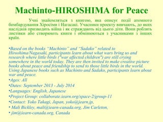 Machinto-HIROSHIMA for Peace
Учні знайомляться з книгою, яка описує події атомного
бомбардування Хіросіми і Нагасакі. Учасники проекту вивчають, до яких
наслідків призводить війна і як страждають від цього діти. Вони роблять
листівки або створюють книги і обмінюються з учасниками з інших
країн.
•Based on the books “Machinto” and “Sadako” related to
Hiroshima/Nagasaki, participants learn about what wars bring us and
research where little birds ("war affected children") are still crying
somewhere in the world today. They are then invited to make creative picture
books about peace and friendship to send to those little birds in the world.
Using Japanese books such as Machinto and Sadako, participants learn about
war and peace.
•Ages: All
•Dates: September 2013 - July 2014
•Languages: English, Japanese
•Project Group: collaborate.iearn.org/space-2/group-11
•Contact: Yoko Takagi, Japan, yoko@jearn.jp,
• Mali Bickley, mali@iearn-canada.org, Jim Carleton,
• jim@iearn-canada.org, Canada
 