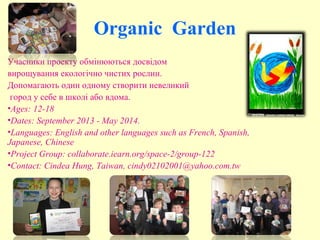 Organic Garden
Учасники проекту обмінюються досвідом
вирощування екологічно чистих рослин.
Допомагають один одному створити невеликий
город у себе в школі або вдома.
•Ages: 12-18
•Dates: September 2013 - May 2014.
•Languages: English and other languages such as French, Spanish,
Japanese, Chinese
•Project Group: collaborate.iearn.org/space-2/group-122
•Contact: Cindea Hung, Taiwan, cindy02102001@yahoo.com.tw
 