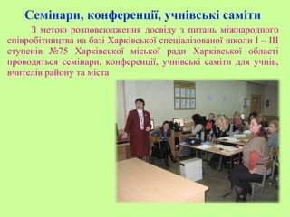 Семінари, конференції, учнівські саміти
З метою розповсюдження досвіду з питань міжнародного
співробітництва на базі Харківської спеціалізованої школи І – ІІІ
ступенів №75 Харківської міської ради Харківської області
проводяться семінари, конференції, учнівські саміти для учнів,
вчителів району та міста
 