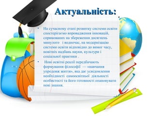 Актуальність:Актуальність:
• На сучасному етапі розвитку системи освіти
спостерігаємо впровадження інновацій,
спрямованих на збереження досягнень
минулого і водночас, на модернізацію
системи освіти відповідно до вимог часу,
новітніх надбань науки, культури і
соціальної практики .
• Нові освітні реалії передбачають
формування філософії — «навчання
упродовж життя», яка дає усвідомлення
необхідності самоосвітньої діяльності
особистості та його готовності опановувати
нові знання.
 
