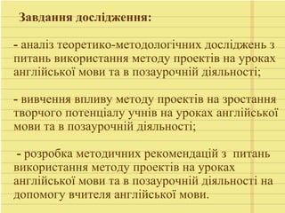 Завдання дослідження:
- аналіз теоретико-методологічних досліджень з
питань використання методу проектів на уроках
англійської мови та в позаурочній діяльності;
- вивчення впливу методу проектів на зростання
творчого потенціалу учнів на уроках англійської
мови та в позаурочній діяльності;
- розробка методичних рекомендацій з питань
використання методу проектів на уроках
англійської мови та в позаурочній діяльності на
допомогу вчителя англійської мови.
 