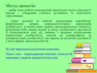 Метод проектів:
- вибір теми роботи зумовлений провідною ідеєю діяльності
школи – створення єдиного духовного та освітнього
середовища;
- єдине духовне та освітнє середовище передбачає
формування: вищих морально-етичних параметрів
особистості, в основі яких лежать загальнолюдські цінності,
розуміння себе, інших людей та світу, особистості, яка могла
б співвідносити свої дії, вчинки з вищими соціальними
цінностями, особистості, здатної до саморозвитку та
самореалізації, особистості, що прагне до активної діяльності
у всіх сферах людського буття.
Ці ідеї вирішуються різними шляхами.
Один з них – впровадження новітніх технологій
навчання, зокрема проектної системи.
 