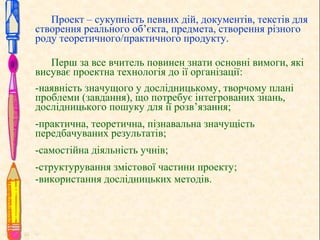 Проект – сукупність певних дій, документів, текстів для
створення реального об’єкта, предмета, створення різного
роду теоретичного/практичного продукту.
Перш за все вчитель повинен знати основні вимоги, які
висуває проектна технологія до ії організації:
-наявність значущого у дослідницькому, творчому плані
проблеми (завдання), що потребує інтегрованих знань,
дослідницького пошуку для ії розв’язання;
-практична, теоретична, пізнавальна значущість
передбачуваних результатів;
-самостійна діяльність учнів;
-структурування змістової частини проекту;
-використання дослідницьких методів.
 