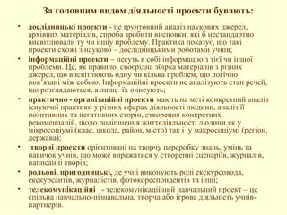 За головним видом діяльності проекти бувають:
• дослідницькі проекти - це ґрунтовний аналіз наукових джерел,
архівних матеріалів, спроба зробити висновки, які б нестандартно
висвітлювали ту чи іншу проблему. Практика показує, що такі
проекти схожі з науково – дослідницькими роботами учнів;
• інформаційні проекти – несуть в собі інформацію з тієї чи іншої
проблеми. Це, як правило, своєрідна збірка матеріалів з різних
джерел, що висвітлюють одну чи кілька проблем, що логічно
пов’язані між собою. Інформаційні проекти не аналізують стан речей,
що розглядаються, а лише їх описують;
• практично - організаційні проекти мають на меті конкретний аналіз
існуючої практики у різних сферах діяльності людини, аналіз її
позитивних та негативних сторін, створення конкретних
рекомендацій, щодо поліпшення життєдіяльності людини як у
мікросоціумі (клас, школа, район, місто) так і у макросоціумі (регіон,
держава);
• творчі проекти орієнтовані на творчу переробку знань, умінь та
навичок учнів, що може виражатися у створенні сценаріїв, журналів,
написанні творів;
• рольові, пригодницькі, де учні виконують ролі екскурсовода,
екскурсантів, журналістів, фотокореспондентів та інші;
• телекомунікаційні - телекомунікаційний навчальний проект – це
спільна навчально-пізнавальна, творча або ігрова діяльність учнів-
партнерів.
 