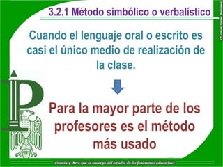 3.2.1 Método simbólico o verbalístico

Cuando el lenguaje oral o escrito es
casi el único medio de realización de
               la clase.


    Para la mayor parte de los
     profesores es el método
            más usado
 