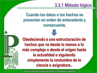 3.3.1 Método lógico
 Cuando los datos o los hechos se
presentan en orden de antecedente y
           consecuente,


Obedeciendo a una estructuración de
 hechos que va desde lo menos a lo
más complejo o desde el origen hasta
     la actualidad o siguiendo
  simplemente la costumbre de la
       ciencia o asignatura..
 