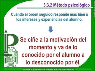 3.3.2 Método psicológico
Cuando el orden seguido responde más bien a
  los intereses y experiencias del alumno.



     Se ciñe a la motivación del
         momento y va de lo
     conocido por el alumno a
       lo desconocido por él.
 