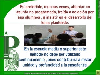 Es preferible, muchas veces, abordar un
asunto no programado, traído a colación por
 sus alumnos , a insistir en el desarrollo del
               tema planteado.




    En la escuela media o superior este
       método no debe ser utilizado
 continuamente , pues contribuiría a restar
   unidad y profundidad a la enseñanza.
 