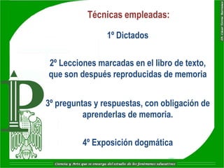 Técnicas empleadas:

                1º Dictados

2º Lecciones marcadas en el libro de texto,
que son después reproducidas de memoria


3º preguntas y respuestas, con obligación de
          aprenderlas de memoria.


         4º Exposición dogmática
 