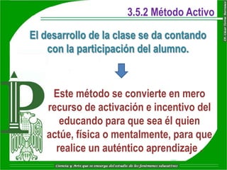 3.5.2 Método Activo

El desarrollo de la clase se da contando
    con la participación del alumno.


    Este método se convierte en mero
   recurso de activación e incentivo del
      educando para que sea él quien
   actúe, física o mentalmente, para que
     realice un auténtico aprendizaje .
 