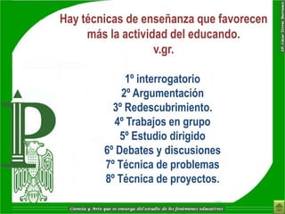 Hay técnicas de enseñanza que favorecen
     más la actividad del educando.
                   v.gr.

             1º interrogatorio
            2º Argumentación
          3º Redescubrimiento.
          4º Trabajos en grupo
            5º Estudio dirigido
        6º Debates y discusiones
        7º Técnica de problemas
        8º Técnica de proyectos.
 