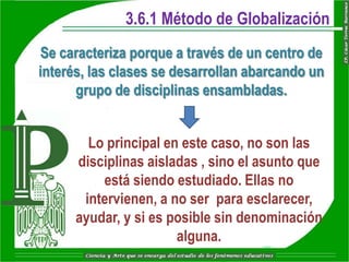 3.6.1 Método de Globalización
Se caracteriza porque a través de un centro de
interés, las clases se desarrollan abarcando un
      grupo de disciplinas ensambladas.


        Lo principal en este caso, no son las
      disciplinas aisladas , sino el asunto que
          está siendo estudiado. Ellas no
       intervienen, a no ser para esclarecer,
      ayudar, y si es posible sin denominación
                       alguna.
 
