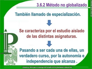 3.6.2 Método no globalizado

También llamado de especialización.


  Se caracteriza por el estudio aislado
      de las distintas asignaturas.


  Pasando a ser cada una de ellas, un
  verdadero curso, por la autonomía e
      independencia que alcanza .
 