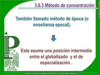 3.6.3 Método de concentración

También llamado método de época (o
        enseñanza epocal).




  Este asume una posición intermedia
      entre el globalizado y el de
           especialización .
 