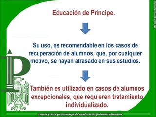 Educación de Principe.



  Su uso, es recomendable en los casos de
recuperación de alumnos, que, por cualquier
 motivo, se hayan atrasado en sus estudios.



También es utilizado en casos de alumnos
excepcionales, que requieren tratamiento
            individualizado.
 