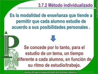 3.7.2 Método individualizado

Es la modalidad de enseñanza que tiende a
   permitir que cada alumno estudie de
 acuerdo a sus posibilidades personales .



       Se concede por lo tanto, para el
        estudio de un tema, un tiempo
   diferente a cada alumno, en función de
         su ritmo de estudio/trabajo.
 