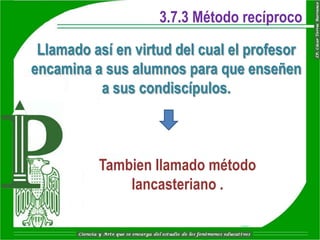 3.7.3 Método recíproco

 Llamado así en virtud del cual el profesor
encamina a sus alumnos para que enseñen
          a sus condiscípulos.



          Tambien llamado método
              lancasteriano .
 
