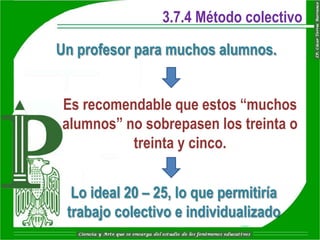 3.7.4 Método colectivo

Un profesor para muchos alumnos.


Es recomendable que estos “muchos
alumnos” no sobrepasen los treinta o
          treinta y cinco.


  Lo ideal 20 – 25, lo que permitiría
 trabajo colectivo e individualizado
 