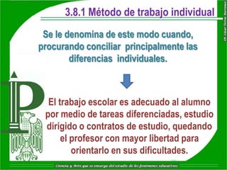 3.8.1 Método de trabajo individual
 Se le denomina de este modo cuando,
procurando conciliar principalmente las
        diferencias individuales.



  El trabajo escolar es adecuado al alumno
 por medio de tareas diferenciadas, estudio
 dirigido o contratos de estudio, quedando
      el profesor con mayor libertad para
         orientarlo en sus dificultades.
 