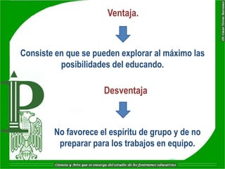 Ventaja.


Consiste en que se pueden explorar al máximo las
          posibilidades del educando.

                     Desventaja



        No favorece el espíritu de grupo y de no
         preparar para los trabajos en equipo.
 