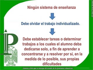 Ningún sistema de enseñanza


Debe olvidar el trabajo individualizado.


 Debe establecer tareas o determinar
 trabajos a los cuales el alumno deba
  dedicarse solo, a fin de aprender a
concentrarse y a resolver por sí, en la
   medida de lo posible, sus propias
              dificultades
 