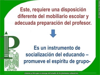Este, requiere una disposición
 diferente del mobiliario escolar y
adecuada preparación del profesor.



        Es un instrumento de
     socialización del educando –
    promueve el espíritu de grupo-
 