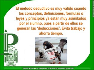 El método deductivo es muy válido cuando
  los conceptos, definiciones, fórmulas o
leyes y principios ya están muy asimilados
  por el alumno, pues a partir de ellos se
 generan las „deducciones‟. Evita trabajo y
               ahorra tiempo.
 