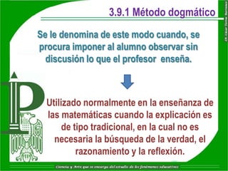 3.9.1 Método dogmático
Se le denomina de este modo cuando, se
procura imponer al alumno observar sin
  discusión lo que el profesor enseña.



  Utilizado normalmente en la enseñanza de
  las matemáticas cuando la explicación es
       de tipo tradicional, en la cual no es
    necesaria la búsqueda de la verdad, el
           razonamiento y la reflexión.
 