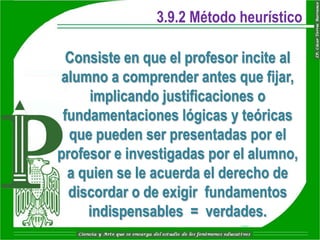 3.9.2 Método heurístico

  Consiste en que el profesor incite al
 alumno a comprender antes que fijar,
     implicando justificaciones o
 fundamentaciones lógicas y teóricas
  que pueden ser presentadas por el
profesor e investigadas por el alumno,
  a quien se le acuerda el derecho de
  discordar o de exigir fundamentos
     indispensables = verdades.
 