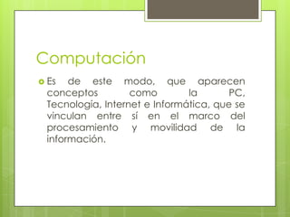 Computación
 Es de este modo, que aparecen
conceptos como la PC,
Tecnología, Internet e Informática, que se
vinculan entre sí en el marco del
procesamiento y movilidad de la
información.
 
