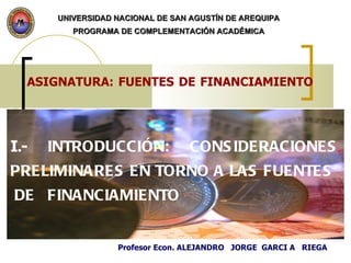 ASIGNATURA: FUENTES DE FINANCIAMIENTO   I .- INTRODUCCIÓN: CONSIDERACIONES PRELIMINARES EN TORNO A LAS FUENTES  DE  FINANCIAMIENTO UNIVERSIDAD NACIONAL DE SAN AGUSTÍN DE AREQUIPA PROGRAMA DE COMPLEMENTACIÓN ACADÉMICA Profesor Econ. ALEJANDRO  JORGE  GARCI A  RIEGA 