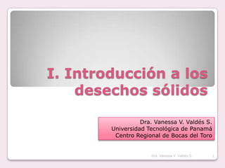 I. Introducción a los desechos sólidos Dra. Vanessa V. Valdés S. Universidad Tecnológica de Panamá Centro Regional de Bocas del Toro Dra. Vanessa V. Valdés S. 1 