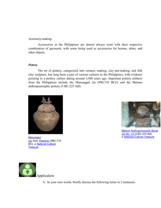 Manunggul
Jar from Palawan (890–710
BC), a National Cultural
Treasure
Maitum Anthropomorphic Burial
Jar No. 13 (5 BC-370 AD),
a National Cultural Treasure
Accessory-making
Accessories in the Philippines are almost always worn with their respective
combination of garments, with some being used as accessories for houses, altars, and
other objects.
Pottery
The art of pottery, categorized into ceramic making, clay pot-making, and folk
clay sculpture, has long been a part of various cultures in the Philippines, with evidence
pointing to a pottery culture dating around 3,500 years ago. Important pottery artifacts
from the Philippines include the Manunggul Jar (890-710 BCE) and the Maitum
anthropomorphic pottery (5 BC-225 AD).
Application
A. In your own words, briefly discuss the following terms in 2 sentences.
 