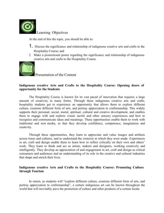 Learning Objectives
At the end of this the topic, you should be able to:
1. Discuss the significance and relationship of indigenous creative arts and crafts to the
Hospitality Course; and
2. Make a promotional poster regarding the significance and relationship of indigenous
creative arts and crafts to the Hospitality Course.
Presentation of the Content
Indigenous creative Arts and Crafts to the Hospitality Course: Opening doors of
opportunity for the Students
The Hospitality Course is known for its vast paced of innovation that requires a large
amount of creativity in many forms. Through these indigenous creative arts and crafts,
hospitality students get to experience an opportunity that allows them to explore different
culture, examine different form of arts, and portray appreciation to craftsmanship. This widely
supports their personal, social, moral, spiritual, cultural and creative development, and enables
them to engage with and explore visual, tactile and other sensory experiences and how to
recognize and communicate ideas and meanings. These opportunities enable them to work with
traditional and new media, so that they develop confidence, competence, imagination and
creativity.
Through these opportunities, they learn to appreciate and value images and artifacts
across times and cultures, and to understand the contexts in which they were made. Experiences
in art, craft and design enable them to learn how to reflect critically on their own and others’
work. They learn to think and act as artists, makers and designers, working creatively and
intelligently. They develop an appreciation of and engagement in art, craft and design as critical
consumers and audiences and an understanding of its role in the creative and cultural industries
that shape and enrich their lives.
Indigenous creative Arts and Crafts to the Hospitality Course: Promoting Culture
through Tourism
In return, as students will “explore different culture, examine different form of arts, and
portray appreciation to craftsmanship”, a certain indigenous art can be known throughout the
world that will inevitably pave the promotion of culture and other products of a certain locale.
 