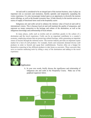 Significance
?
?
?
Relationship
?
Art and craft is considered to be an integral part of the tourism business, since it plays an
important role as souvenirs and mementos, thereby spatially and temporarily expanding the
visitor experience. It is also increasingly looked upon as an opportunity to diversify the tourism
sector offerings, as well as the broader economic base. It links directly to the tourism sector as a
source of supply of functional items used in the hospitality sector.
Indigenous arts and crafts served to enhance the intrinsic value of local art and craft to
international visitors. This is because local art and craft maintain the quality of uniqueness, and
represent an innate connection to the heritage and culture of the destination, as well as the
indigenous knowledge and craftsmanship of local artisans.
In many places, crafts such as textiles and art contribute greatly to the culture of a
destination and the travel experience. Crafts can be an important contributor to a country’s
economy, employing artisans that are preserving cultural heritage, while generating an important
source of income through the informal sector. The tourism industry provides an important export
market for a host of craft products. For example, hotels and restaurants demand diverse craft
products in order to furnish and equip their establishments. Tourists often set a budget for
themselves expecting to buy different products to take home as souvenirs. These souvenirs then
serve as tourism marketing tools by telling a story of the destination and adding to the travel
experience.
Application
A. In your own words, briefly discuss the significance and relationship of
indigenous arts and crafts to the Hospitality Course. Make use of the
graphical organizers below.
 