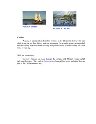 An owong at Lake Sebu
A paraw in Palawan
Weaving
Weaving is an ancient art form that continue in the Philippines today, with each
ethnic group having their distinct weaving techniques. The weaving arts are composed of
basket weaving, back-strap loom weaving, headgear weaving, fishnet weaving, and other
forms of weaving.
Cloth and mat weaving
Expensive textiles are made through the intricate and difficult process called
back-strap looming. Fibers such as Cotton, abaca, banana fiber, grass, and palm fiber are
used in the Filipino weaving arts.
 