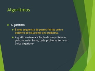 Algoritmos
Algoritmo
É uma sequencia de passos finitos com o
objetivo de solucionar um problema.
Algoritmo não é a solução de um problema,
pois, se assim fosse, cada problema teria um
único algoritmo.