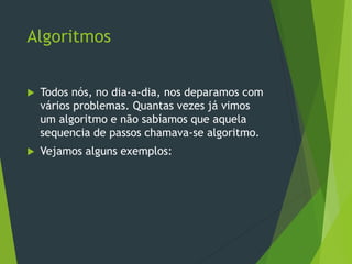 Algoritmos
 Todos nós, no dia-a-dia, nos deparamos com
vários problemas. Quantas vezes já vimos
um algoritmo e não sabíamos que aquela
sequencia de passos chamava-se algoritmo.
 Vejamos alguns exemplos:
 