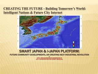 CREATING THE FUTURE - Building Tomorrow’s World:
Intelligent Nations & Future City Internet

SMART JAPAN & I-JAPAN PLATFORM:

FUTURE COMMUNITY DEVELOPMENTS, OR CREATING NEXT INDUSTRIAL REVOLUTION
BY
HTTP://WWW.SLIDESHARE.NET/ASHABOOK/EIS-LTD
HTTP://EN.WIKIPEDIA.ORG/WIKI/AZAMAT_ABDOULLAEV

 